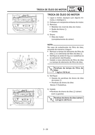 INSP
TROCA DE ÓLEO DO MOTOR
                 MOT              AJUS
                          MOT
         TROCA DE ÓLEO DO MOTOR
         1. Ligue o motor, aqueça-o por alguns mi-
            nutos, e desligue-o.
         2. Coloque um recipiente embaixo do motor.
         3. Remova:
            • Medidor do nível de óleo do motor.
            • Bujão de dreno 1.
            • Gaxeta.
         4. Drene:
            • Óleo do motor
              (completamente do cárter).


         NOTA:
         NOT
         No caso de substituição do filtro de óleo,
         proceda da maneira a seguir:
         • Remova a tampa do elemento de filtro de
           óleo 1 e o elemento de filtro de óleo 2.
         • Verifique os anéis O-ring 3 e substitua-os
           se estiverem danificados.
         • Instale o novo elemento de filtro de óleo
           e a tampa do elemento de filtro de óleo.


                Parafuso da tampa do filtro de
                óleo:
                 1 kgf.m (10 N.m)
                   kgf
                    gf.m (10

         5. Verifique:
            • Gaxeta do parafuso de dreno de óleo
              do motor 1.
            • Parafuso de dreno do óleo
             Danos     Substitua.

         6. Instale:
            • Parafuso de dreno do óleo 2 (cárter)
              (com a gaxeta).

                Parafuso de dreno do óleo (cárter):
                                          (cárter):
                     kgf
                      gf.m
                 2,0 kgf.m (20 N.m)




    3 – 26
 
