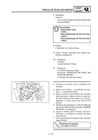 INSP
TROCA DE ÓLEO DO MOTOR
                 MOT                AJUS
         7. Abasteça:
            • Cárter
              (com a quantidade especificada de óleo
              recomendado).

                Quantidade:
                Quantidade:
                 Quantidade total
                 1,550 L
                 Sem substituição do filtro de óleo
                 1,350 L
                 Com substituição do filtro de óleo
                 1,450 L

         8. Instale:
             • Medidor do nível de óleo.

         9. Ligue o motor, aqueça-o por alguns ins-
            tantes e desligue-o.

         10. Verifique:
             • Motor
              (vazamentos de óleo).

         11.   Verifique:
               • Nível de óleo do motor
               Consulte "INSPEÇÃO DO NÍVEL DO
               ÓLEO DO MOTOR".
               • Pressão do óleo do motor.

         **************************************
         a. Coloque um pano sob o parafuso de
1           sangria.
         b. Solte, sem retirar, o parafuso de san-
            gria(1 cuidadosamente.
         c. Ligue o motor e mantenha-o em marcha
            lenta até que o óleo comece a escorrer.
            Se não escorrer óleo após um minuto,
            desligue o motor para que não ocorra
            danos.
         d. Verifique as passagens, o óleo do filtro de
            óleo e a bomba de óleo. Consulte "BOMBA
            DE ÓLEO" no capítulo 5.
         e. Ligue o motor após corrigir o(s) pro-
            blema(s) e verifique a pressão do óleo
            novamente.
         f. Fixe o parafuso de sangria com o torque
            especificado.
                 Parafuso de sangria:
                      kgf
                       gf.m
                  0,7 kgf.m (7 N.m)

         **************************************

    3 – 27
 