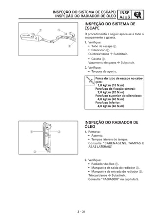 SISTEMA
INSPEÇÃO DO SISTEMA DE ESCAPE/            INSP
 INSPEÇÃO DO RADIADOR DE ÓLEO             AJUS
                            SISTEMA
                INSPEÇÃO DO SISTEMA DE
                ESCAPE
                O procedimento a seguir aplica-se a todo o
                escapamento e gaxeta.
                1. Verifique:
                   • Tubo de escape 1.
                   • Silencioso 2.
                   Quebras/danos    Substituir.
                    • Gaxeta 3.
                    Vazamento de gases    Substituir.
                2. Verifique:
                   • Torques de aperto.

                        Porca do tubo de escape no cabe-
                        çote:
                              kgf
                               gf.m (18
                         1,8 kgf.m (18 N.m)
                        Parafuso de fixação central:
                              kgf
                               gf.m
                         2,0 kgf.m (20 N.m)
                        Parafuso superior do silencioso:
                              kgf
                               gf.m
                         4,0 kgf.m (40 N.m)
                        Parafuso inferior:
                              kgf
                               gf.m
                         4,0 kgf.m (40 N.m)




                INSPEÇÃO DO RADIADOR DE
                ÓLEO
                1. Remova:
                   • Assento.
                   • Tampas laterais do tanque.
                   Consulte “CARENAGENS, TAMPAS E
                   ABAS LATERAIS”  .



                2. Verifique:
                   • Radiador de óleo 1.
                   • Mangueira de saída do radiador 2.
                   • Mangueira de entrada do radiador 3.
                   Trincas/danos   Substituir.
                   Consulte “RADIADOR” no capítulo 5.




           3 – 31
 