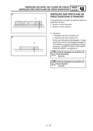 INSPEÇÃO DO NÍVEL DE FLUIDO DE FREIO/           INSP
             DA PA TILHAS           DIANTEIRO
    INSPEÇÃO DAS PASTILHAS DE FREIO DIANTEIRO            AJUS
È                                        DA PA TILHAS
                               INSPEÇÃO DAS PASTILHAS DE
                                     DIANTEIRO TRASEIRO
                               FREIO DIANTEIRO E TRASEIRO
                 1
                               O procedimento a seguir se aplica a todas as
                               pastilhas de freio.
                               1. Acione o freio dianteiro.
                               2. Acione o freio traseiro.


                               3. Verifique:
                                  • Pastilhas de freio dianteiro È.
É                                 • Pastilhas de freio traseiro É.
                                  Ranhuras indicadoras de desgaste 1 rasas
                                  e/ou limite máximo de desgaste atingido 2
                                     Substitua o jogo de pastilhas de freio.
                                  Consulte "SUBSTITUIÇÃO DAS PASTI-
                                  LHAS DE FREIO" no capítulo 4.

                                             de desgaste
                                      Limite de desgaste da pastilha de
                                            dianteiro:
                                      freio dianteiro:
                                         0,8 mm


                                             de desgaste
                                      Limite de desgaste da pastilha de
                                            traseiro:
                                      freio traseiro:
                                         1,0 mm




                          3 – 33
 