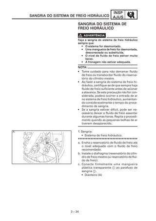 INSP
SANGRIA DO SISTEMA DE FREIO HIDRÁULICO
           SISTEMA                                 AJUS
                        SANGRIA DO SISTEMA DE
                                   SISTEMA
                        FREIO HIDRÁULICO


                        Faça a sangria do sistema de freio hidráulico
                        sempre
                        sempre que:
                           • O sistema for desmontado.
                           • Uma mangueira de freio for desmontada,
                             desconectada ou substituída.
                                                        estiver
                           • O nível de fluido de freio estiver muito
                             baixo.
                             baixo.
                                              estiver
                           • A frenagem não estiver adequada.

                        NOTA:
                        NOT
                        • Tome cuidado para não derramar fluido
                          de freio ou transbordar fluido do reserva-
                          tório do cilindro mestre.
                        • Ao fazer a sangria do sistema de freio hi-
                          dráulico, certifique-se de que sempre haja
                          fluido de freio suficiente antes de acionar
                          a alavanca. Se esta precaução não for con-
                          siderada, poderá ocorrer a entrada de ar
                          no sistema de freio hidráulico, aumentan-
                          do consideravelmente o tempo do proce-
                          dimento de sangria.
                        • Se a sangria estiver difícil, pode ser ne-
                          cessário deixar o fluido de freio assentar
                          durante algumas horas. Repita o procedi-
                          mento quando as pequenas bolhas de ar
                          tiverem desaparecido.

                        1. Sangria:
                           • Sistema de freio hidráulico.
                        **************************************
                        a. Encha o reservatório de fluido de freio até
                           o nível adequado com o fluido de freio
                           recomendado.
                        b. Instale o diafragma (reservatório do cilin-
                           dro de freio mestre ou reservatório de flui-
                           do de freio).
                        c. Conecte firmemente uma mangueira
                           plástica transparente 1 ao parafuso de
                           sangria 2.
                           • Dianteiro (A)




                   3 – 34
 