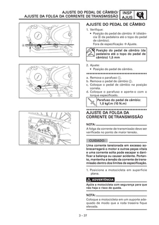 AJUSTE DO PEDAL DE CÂMBIO/
                 AJUSTE    PEDAL                       INSP
AJUSTE DA       DA CORRENTE
AJUSTE DA FOLGA DA CORRENTE DE TRANSMISSÃO             AJUS
                              AJUSTE DO PEDAL DE CÂMBIO
                              AJUSTE    PEDAL
                              1. Verifique:
                                 • Posição do pedal de câmbio a (distân-
                                   cia a da pedaleira até o topo do pedal
                                   de câmbio).
                                   Fora de especificação Ajuste.

                                    Posição do pedal de câmbio (da
                                    pedaleira até o topo do pedal de
                                    câmbio) 1,5 mm

                              2. Ajuste:
                                 • Posição do pedal de câmbio.
                              **************************************
                              a. Remova o parafuso 1.
                              b. Remova o pedal de câmbio 2.
                              c. Coloque o pedal de câmbio na posição
                                 correta.
                              d. Coloque o parafuso e aperte-o com o
                                 torque especificado.
                                     Parafuso do pedal de câmbio:
                                           gf.m (10
                                          kgf
                                      1,0 kgf.m (10 N.m)

                              **************************************
                              AJUSTE DA FOLGA DA
                              AJUSTE DA       DA
                              CORRENTE
                              CORRENTE DE TRANSMISSÃO
                              NOTA:
                              NOT
                              A folga da corrente de transmissão deve ser
                              verificada no ponto de maior tensão.



                                     corrente tens
                              Uma corrente tensionada em excesso so-
                              brecarreg
                                      regará
                              brecarregará o motor e outras peças vitais
                                       corrente
                              e uma corrente solta pode escapar e dani-
                                                                  Por
                                                                   ortan-
                              ficar a balança ou causar acidente. Portan-
                                                       corrente
                              to, mantenha a tensão da corrente de trans-
                              missão dentro dos limites de especificação.

                              1. Posicione a motocicleta em superfície
                                 plana.


                              Apóie a motocicleta com segurança para que
                              não haja o risco de queda.

                              NOTA:
                              NOT
                              Coloque a motocicleta em um suporte ade-
                              quado de modo que a roda traseira fique
                              elevada.


                         3 – 37
 