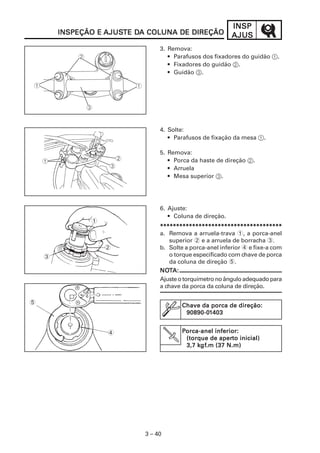 INSP
        INSPEÇÃO E AJUSTE DA COLUNA DE DIREÇÃO
                   AJUSTE DA                              AJUS
                                3. Remova:
                                   • Parafusos dos fixadores do guidão 1.
                                   • Fixadores do guidão 2.
                                   • Guidão 3.




                                4. Solte:
                                   • Parafusos de fixação da mesa 1.

                                5. Remova:
                                   • Porca da haste de direção 2.
                                   • Arruela
                                   • Mesa superior 3.




                                6. Ajuste:
                                   • Coluna de direção.
               1
                                **************************************
                                a. Remova a arruela-trava 1, a porca-anel
                                    superior 2 e a arruela de borracha 3.
                   2            b. Solte a porca-anel inferior 4 e fixe-a com
    3                               o torque especificado com chave de porca
                                    da coluna de direção 5.
                                NOT
                                NOTA:
                                Ajuste o torquímetro no ângulo adequado para
                                a chave da porca da coluna de direção.

5
                                        Chave da porca de direção:
                                         90890-01
                                         90890-01403


                   4                    Porca-anel inferior:
                                         (torque de aperto inicial)
                                                     aperto
                                             kgf
                                              gf.m
                                         3,7 kgf.m (37 N.m)




                           3 – 40
 