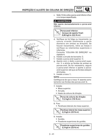 INSP
        INSPEÇÃO E AJUSTE DA COLUNA DE DIREÇÃO
                   AJUSTE DA                                 AJUS
                                c. Solte 1/4 de volta a porca-anel inferior e fixe-
                                   a no torque especificado.

                                V
                                     aperte
                                Não aperte demasiadamente a porca-anel
                                inferior.
                                inferior.

                                         Porca-anel inferior:
                                                      aperto
                                          (torque de aperto final)
                                               kgf
                                                gf.m
                                          0,65 kgf.m (6,5 N.m)

                                d. Verifique se há folga ou travamento na
                                   coluna virando totalmente o garfo
                1                  dianteiro em ambas as direções. Se
                                   houver travamento, retire as mesas e
                                   verifique os rolamentos superiores e
    a
                                   inferiores.
                    3              Consulte "COLUNA DE DIREÇÃO" no
                                   capítulo 4.
2                               e. Instale a arruela de borracha 2.
                    b           f. Instale a porca-anel superior 3.
                                g. Aperte com o dedo a porca-anel supe-
                                   rior 3 e alinhe as fendas de ambas as
                                   porcas-anel. Se for necessário, segure
                                   a porca-anel inferior e aperte a porca-
                                   anel superior até que as fendas estejam
                                   alinhadas.
                                h. Instale a trava 1.
                                NOTA:
                                NOT
                                Certifique-se de que a trava a assente corre-
                                tamente nas fendas das porcas-anel b.

                                7. Instale:
                                   • Mesa superior.
                                   • Arruela.
                                   • Haste da coluna de direção.
                                         Porca da coluna de direção:
                                               kgf
                                                 gf.m (11
                                          11,0 k gf.m (110 N.m)

                                8. Fixe:
                                   • Parafusos laterais da mesa superior.

                                         Parafuso lateral da mesa superior:
                                              kgf
                                               gf.m
                                          2,3 kgf.m (23 N.m)

                                9. Instale:
                                   • Guidão.
                                   • Fixadores superiores do guidão.

                                         Fixadores superiores do guidão:
                                               kgf
                                                gf.m
                                           2,3 kgf.m (23 N.m)


                           3 – 41
 