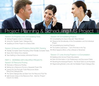 Project Planning & Scheduling MS Project
Session 33 Progress Lines and Updating Tools
• Adding Progress Lines to a Schedule
• Using the "Update Tasks" Dialogue Box
• Updating an Entire Project to a Status Date
Session 34 Issues and Problems Arising With Tracking
• Partially Complete Tasks Preceding Other Partially Complete Tasks
• Tasks Won't Move Once Started
• Task Splitting to Reschedule Unﬁnished Portions
PART 4 - WORKING WITH MULTIPLE PROJECTS
Session 35 Resource Pooling
• Overview of Resource Pooling
• Setting Up a Resource Pool as a Separate Project File
• Linking into the Pool with Tools-Resources-Share
Resources Dialogue Box
• The Same Dialogue Box as Seen from the Resource Pool File
• Split Screen Views in the Resource Pool - Add the "Project"
Column for Clarity
Session 36 Consolidating Projects
• Consolidating the Quick Way with "New Window"
• Observe the Simultaneity of the Consolidation and the Individual
Project
• Consolidating by Inserting Projects
• The Outline Level Issue -- Can't Promote to the Top
• What Happens When a File is Moved or Renamed
Session 37 Links Among Projects in a Consolidation
• Building Links Across Project Boundaries
• Note the Information in the Predecessor and Successor Fields
• Revisiting the Individual Projects - the Ghost Tasks & Line Numbers
• Regenerating Broken Links with the Multiple Project Dialogue Box
 