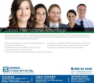 Suite # 207, Apsara Super Market Building, Bank Street, Bur Dubai, Dubai, UAE.
Zabeel International Advantage
abeel Institute, established in 1988, is a leading Educational and Training Institute for executives in Dubai & is accredited by the Ministry of
Education, UAE. We offer training prog- rams to professionals from various industries like Administration, Engineering, Construction, Projects,
Accounts & Finance, Management and Languages etc.
 Over 25 Years Experience in training Professional Executives  Achiever of many QUALITY AWARDS for training from 1988 till date
 Qualiﬁed and Certiﬁed Trainers  Sophisticated Lab with High end machines & Licensed software
 Certiﬁcates attested by the Ministry of Education, UAE  Vast resource materials for reference & course materials
 Free online support for further assistance
 Free follow up orientation seminars, workshops and placement assistance
Bur Dubai | Karama | Al Qusais | Deira | Knowledge Village | Abu Dhabi | Sharjah | RAK
600 52 4448
Email : mail@zabeelinstitute.ae
Web : www.zabeelinstitute.ae
 