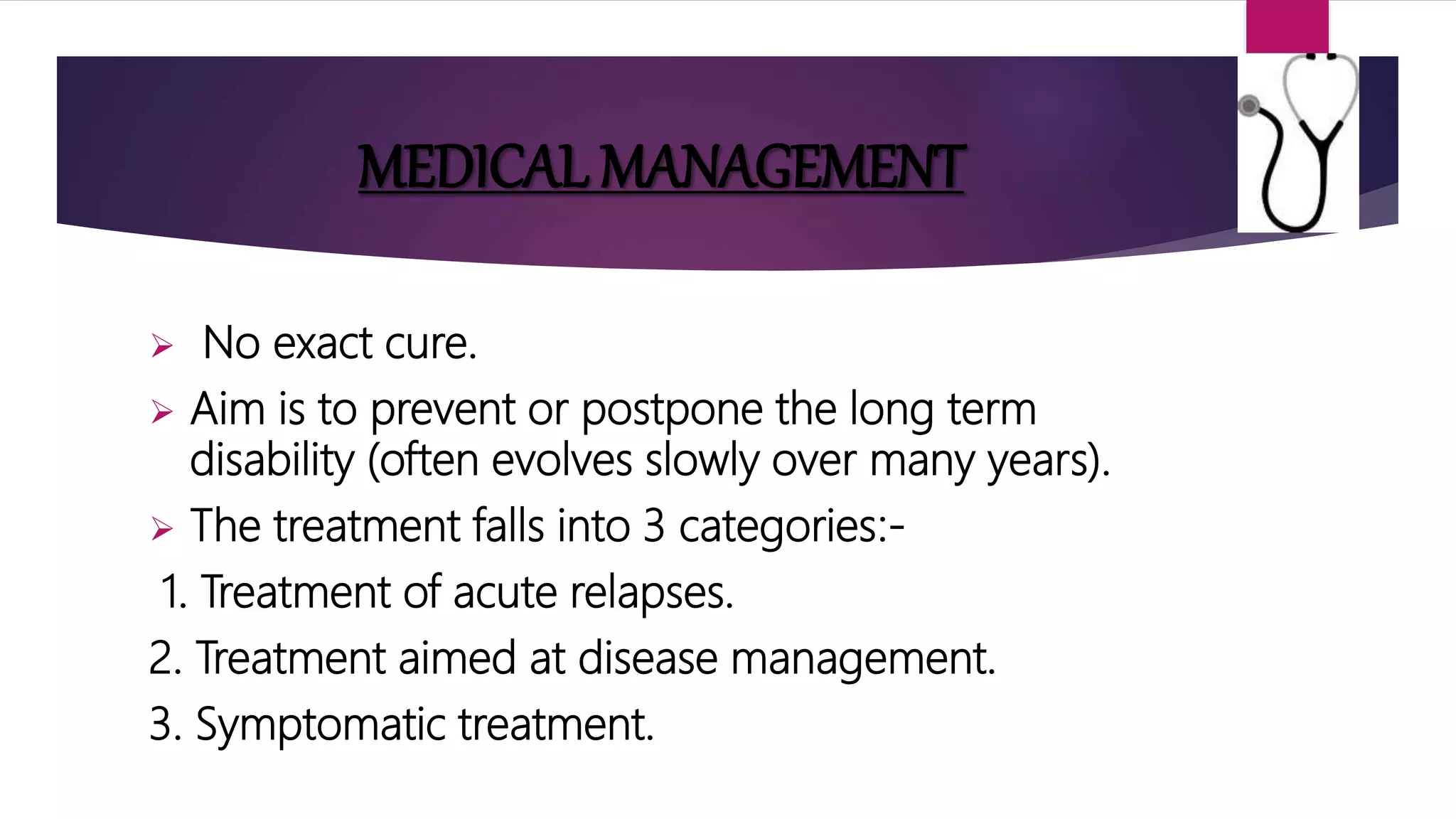 MEDICAL MANAGEMENT
 No exact cure.
 Aim is to prevent or postpone the long term
disability (often evolves slowly over many years).
 The treatment falls into 3 categories:-
1. Treatment of acute relapses.
2. Treatment aimed at disease management.
3. Symptomatic treatment.
 