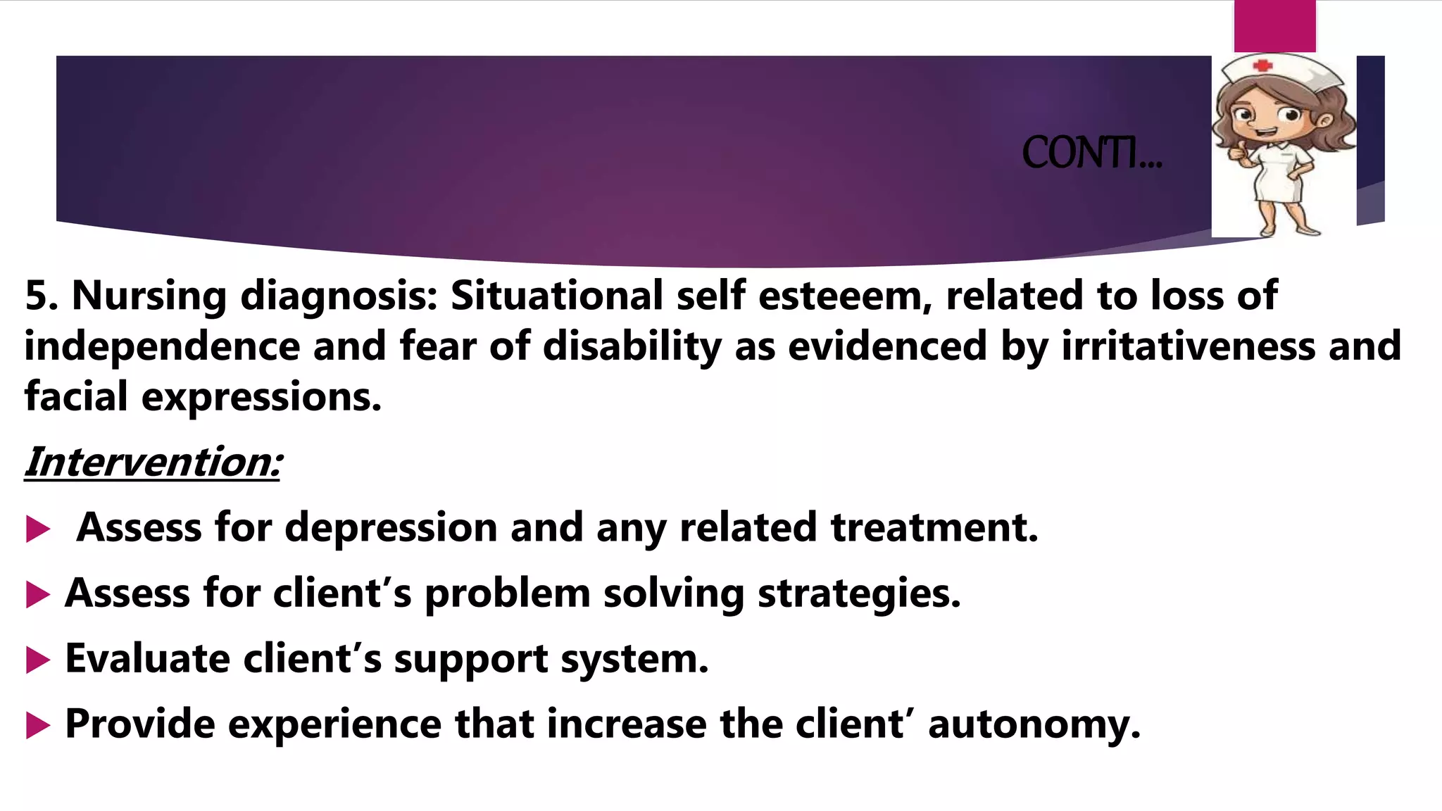 CONTI…
5. Nursing diagnosis: Situational self esteeem, related to loss of
independence and fear of disability as evidenced by irritativeness and
facial expressions.
Intervention:
 Assess for depression and any related treatment.
 Assess for client’s problem solving strategies.
 Evaluate client’s support system.
 Provide experience that increase the client’ autonomy.
 