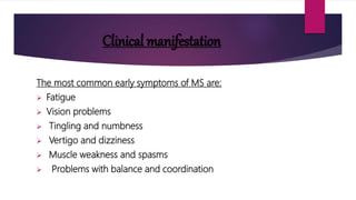 Clinical manifestation
The most common early symptoms of MS are:
 Fatigue
 Vision problems
 Tingling and numbness
 Vertigo and dizziness
 Muscle weakness and spasms
 Problems with balance and coordination
 