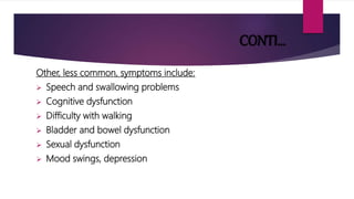 CONTI…
Other, less common, symptoms include:
 Speech and swallowing problems
 Cognitive dysfunction
 Difficulty with walking
 Bladder and bowel dysfunction
 Sexual dysfunction
 Mood swings, depression
 