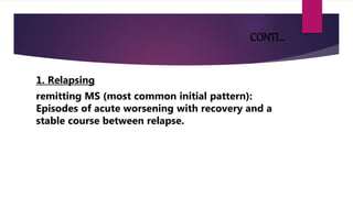 CONTI…
1. Relapsing
remitting MS (most common initial pattern):
Episodes of acute worsening with recovery and a
stable course between relapse.
 
