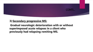 CONTI…
3) Secondary progressive MS:
Gradual neurologic deterioration with or without
superimposed acute relapses in a client who
previously had relapsing remiting MS.
 