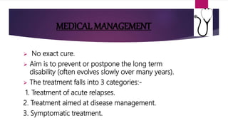 MEDICAL MANAGEMENT
 No exact cure.
 Aim is to prevent or postpone the long term
disability (often evolves slowly over many years).
 The treatment falls into 3 categories:-
1. Treatment of acute relapses.
2. Treatment aimed at disease management.
3. Symptomatic treatment.
 