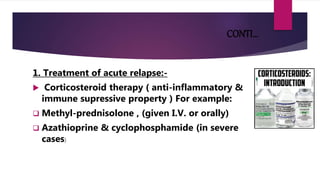 CONTI…
1. Treatment of acute relapse:-
 Corticosteroid therapy ( anti-inflammatory &
immune supressive property ) For example:
 Methyl-prednisolone , (given I.V. or orally)
 Azathioprine & cyclophosphamide (in severe
cases)
 