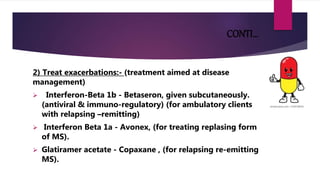 CONTI…
2) Treat exacerbations:- (treatment aimed at disease
management)
 Interferon-Beta 1b - Betaseron, given subcutaneously.
(antiviral & immuno-regulatory) (for ambulatory clients
with relapsing –remitting)
 Interferon Beta 1a - Avonex, (for treating replasing form
of MS).
 Glatiramer acetate - Copaxane , (for relapsing re-emitting
MS).
 