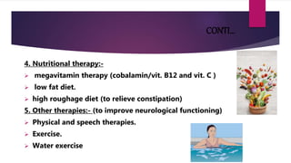 CONTI…
4. Nutritional therapy:-
 megavitamin therapy (cobalamin/vit. B12 and vit. C )
 low fat diet.
 high roughage diet (to relieve constipation)
5. Other therapies:- (to improve neurological functioning)
 Physical and speech therapies.
 Exercise.
 Water exercise
 