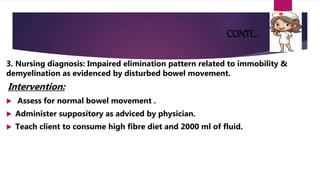 CONTI…
3. Nursing diagnosis: Impaired elimination pattern related to immobility &
demyelination as evidenced by disturbed bowel movement.
Intervention:
 Assess for normal bowel movement .
 Administer suppository as adviced by physician.
 Teach client to consume high fibre diet and 2000 ml of fluid.
 