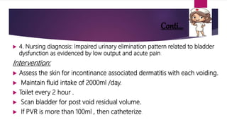 Conti…
 4. Nursing diagnosis: Impaired urinary elimination pattern related to bladder
dysfunction as evidenced by low output and acute pain.
Intervention:
 Assess the skin for incontinance associated dermatitis with each voiding.
 Maintain fluid intake of 2000ml /day.
 Toilet every 2 hour .
 Scan bladder for post void residual volume.
 If PVR is more than 100ml , then catheterize.
 