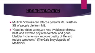 HEALTH EDUCATION
 Multiple Sclerosis can effect a person's life. Lessthan
5% of people die from MS.
 "Good nutrition; adequate rest; avoidance ofstress,
heat, and extreme physical exertion; and good
bladder hygiene may improve quality of life and
reduce symptoms." (The Gale Encyclopedia of
Medicine)
 