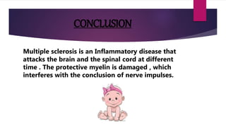 CONCLUSION
Multiple sclerosis is an Inflammatory disease that
attacks the brain and the spinal cord at different
time . The protective myelin is damaged , which
interferes with the conclusion of nerve impulses.
 