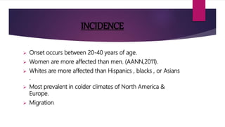 INCIDENCE
 Onset occurs between 20-40 years of age.
 Women are more affected than men. (AANN,2011).
 Whites are more affected than Hispanics , blacks , or Asians
.
 Most prevalent in colder climates of North America &
Europe.
 Migration.
 