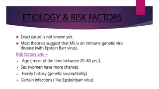 ETIOLOGY & RISK FACTORS
 Exact cause is not known yet.
 Most theories suggest that MS is an immune genetic viral
disease (with Epstein Barr virus).
Risk factors are: –
 Age ( most of the time between 20-40 yrs.').
 Sex (women have more chance).
 Family history (genetic susceptibility).
 Certain infections ( like Epsteinbarr virus)
 