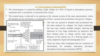 11
6.3. Electronspray Ionization(ESI)
▪ The electronspray is created by putting a high voltage on a flow of liquid at atmospheric pressure,
sometimes this is assisted by a concurrent flow of gas.
▪ The created spray is directed to an opening in the vacuum system of the mass spectrometer, where
the droplets are de-solvated by a combination of heat, vacuum and acceleration into gas by voltages.
▪ The ions are ejected in droplets and accelerated into
the mass analyzer by voltages. For larger molecules,
the ions may contain multiple charges, allowing the
detection of very large molecules on analyzers that
have limited mass to charge (m/Z)) ratio ranges.
Because of the natural use of a flowing liquid, it is
easily adapted to liquid chromatography (LC).
▪ There are many other techniques that are variations of
electrospray, for example, nanospray, picospray
desorption electrospray ionization (DESI).
Anubhav Gupta
 