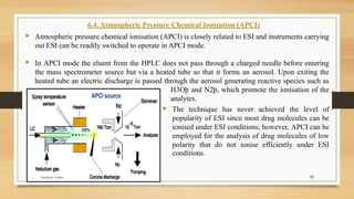 12
6.4. Atmospheric Pressure Chemical Ionization (APCI)
▪ Atmospheric pressure chemical ionisation (APCI) is closely related to ESI and instruments carrying
out ESI can be readily switched to operate in APCI mode.
▪ In APCI mode the eluent from the HPLC does not pass through a charged needle before entering
the mass spectrometer source but via a heated tube so that it forms an aerosol. Upon exiting the
heated tube an electric discharge is passed through the aerosol generating reactive species such as
H3Oþ and N2þ, which promote the ionisation of the
analytes.
▪ The technique has never achieved the level of
popularity of ESI since most drug molecules can be
ionised under ESI conditions; however, APCI can be
employed for the analysis of drug molecules of low
polarity that do not ionise efficiently under ESI
conditions.
Anubhav Gupta
 