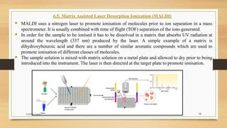 13
6.5. Matrix Assisted Laser Desorption Ionization (MALDI)
▪ MALDI uses a nitrogen laser to promote ionisation of molecules prior to ion separation in a mass
spectrometer. It is usually combined with time of flight (TOF) separation of the ions generated.
▪ In order for the sample to be ionised it has to be dissolved in a matrix that absorbs UV radiation at
around the wavelength (337 nm) produced by the laser. A simple example of a matrix is
dihydroxybenzoic acid and there are a number of similar aromatic compounds which are used to
promote ionisation of different classes of molecules.
▪ The sample solution is mixed with matrix solution on a metal plate and allowed to dry prior to being
introduced into the instrument. The laser is then directed at the target plate to promote ionisation.
Anubhav Gupta
 