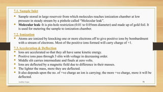 15
7.1. Sample Inlet
▪ Sample stored in large reservoir from which molecules reaches ionization chamber at low
pressure in steady stream by a pinhole called “Molecular leak”.
▪ Molecular leak–It is pin-hole restriction (0.01 to 0.05mm diameter) and made up of gold foil. It
is used for metering the sample to ionization chamber.
7.2. Ionization
▪ Atoms are ionized by knocking one or more electrons off to give positive ions by bombardment
with a stream of electrons. Most of the positive ions formed will carry charge of +1.
7.3.Acceleration & Deflection
▪ Ions are accelerated so that they all have same kinetic energy.
▪ Positive ions pass through 3 slits with voltage in decreasing order.
▪ Middle slit carries intermediate and finals at zero volts.
▪ Ions are deflected by a magnetic field due to difference in their masses.
▪ The lighter the mass, more they are deflected.
▪ It also depends upon the no. of +ve charge an ion is carrying; the more +ve charge, more it will be
deflected.
Anubhav Gupta
 