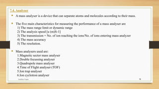 16
7.4. Analyser
▪ A mass analyser is a device that can separate atoms and molecules according to their mass.
▪ The five main characteristics for measuring the performance of a mass analyser are
1) The mass range limit or dynamic range
2) The analysis speed [u (m)S-1]
3) The transmission = No. of ion reaching the ions/No. of ions entering mass analyzer
4) The mass accuracy
5) The resolution.
▪ Mass analysers used are:
1.Magnetic sector mass analyser
2.Double focussing analyser
3.Quadrupole mass analyser
4.Time of Flight analyser (TOF)
5.Ion trap analyser
6.Ion cyclotron analyser
Anubhav Gupta
 