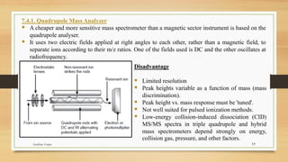 17
7.4.1. Quadrupole Mass Analyzer
▪ A cheaper and more sensitive mass spectrometer than a magnetic sector instrument is based on the
quadrupole analyser.
▪ It uses two electric fields applied at right angles to each other, rather than a magnetic field, to
separate ions according to their m/z ratios. One of the fields used is DC and the other oscillates at
radiofrequency.
Disadvantage
▪ Limited resolution
▪ Peak heights variable as a function of mass (mass
discrimination).
▪ Peak height vs. mass response must be 'tuned'.
▪ Not well suited for pulsed ionization methods.
▪ Low-energy collision-induced dissociation (CID)
MS/MS spectra in triple quadrupole and hybrid
mass spectrometers depend strongly on energy,
collision gas, pressure, and other factors.
Anubhav Gupta
 