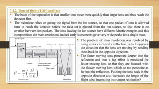 18
7.4.2. Time of flight (TOF) analyser
▪ The basis of the separation is that smaller ions move more quickly than larger ions and thus reach the
detector first.
▪ The technique relies on gating the signal from the ion source, so that one packet of ions is allowed
time to reach the detector before the next set is ejected from the ion source, so that there is no
overlap between ion packets. The ions leaving the ion source have different kinetic energies and this
compromises the mass resolution, indeed early instruments gave very wide peaks for a single mass.
▪ The problem of mass resolution was resolved by
using a device called a reflectron, which opposes
the direction that the ions are moving by sending
them back in the opposite direction.
▪ The faster moving ions penetrate deeper into the
reflectron and thus a lag effect is produced for
faster moving ions so that they are focused with
the slower moving ions which do not penetrate as
far into the reflectron. Pushing the ions back in the
opposite direction also increases the length of the
flight tube, increasing instrument resolution.
Anubhav Gupta
 