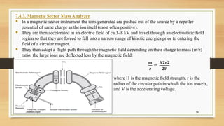 19
7.4.3. Magnetic Sector Mass Analyzer
▪ In a magnetic sector instrument the ions generated are pushed out of the source by a repeller
potential of same charge as the ion itself (most often positive).
▪ They are then accelerated in an electric field of ca 3–8 kV and travel through an electrostatic field
region so that they are forced to fall into a narrow range of kinetic energies prior to entering the
field of a circular magnet.
▪ They then adopt a flight path through the magnetic field depending on their charge to mass (m/z)
ratio; the large ions are deflected less by the magnetic field:
𝒎
𝒛
=
𝑯𝟐𝒓𝟐
𝟐𝑽
where H is the magnetic field strength, r is the
radius of the circular path in which the ion travels,
and V is the accelerating voltage.
Anubhav Gupta
 