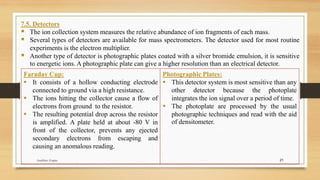 21
7.5. Detectors
▪ The ion collection system measures the relative abundance of ion fragments of each mass.
▪ Several types of detectors are available for mass spectrometers. The detector used for most routine
experiments is the electron multiplier.
▪ Another type of detector is photographic plates coated with a silver bromide emulsion, it is sensitive
to energetic ions. A photographic plate can give a higher resolution than an electrical detector.
Faraday Cup:
▪ It consists of a hollow conducting electrode
connected to ground via a high resistance.
▪ The ions hitting the collector cause a flow of
electrons from ground to the resistor.
▪ The resulting potential drop across the resistor
is amplified. A plate held at about -80 V in
front of the collector, prevents any ejected
secondary electrons from escaping and
causing an anomalous reading.
Photographic Plates:
▪ This detector system is most sensitive than any
other detector because the photoplate
integrates the ion signal over a period of time.
▪ The photoplate are processed by the usual
photographic techniques and read with the aid
of densitometer.
Anubhav Gupta
 
