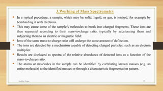 3.Working of Mass Spectrometry
▪ In a typical procedure, a sample, which may be solid, liquid, or gas, is ionized, for example by
bombarding it with electrons.
▪ This may cause some of the sample’s molecules to break into charged fragments. These ions are
then separated according to their mass-to-charge ratio, typically by accelerating them and
subjecting them to an electric or magnetic field:
▪ Ions of the same mass-to-charge ratio will undergo the same amount of deflection.
▪ The ions are detected by a mechanism capable of detecting charged particles, such as an electron
multiplier.
▪ Results are displayed as spectra of the relative abundance of detected ions as a function of the
mass-to-charge ratio.
▪ The atoms or molecules in the sample can be identified by correlating known masses (e.g. an
entire molecule) to the identified masses or through a characteristic fragmentation pattern.
4
Anubhav Gupta
 