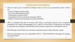 6.IONIZATION TECHNIQUES
▪ There are many types of ionization techniques that are used in mass spectrometry. Some of them
are:
1.Electron Impact ionization (EI)
2.Fast Atom Bombardment (FAB)
3.Electrospray ionization (ESI)
4.Atmospheric Pressure Chemical Ionization (APCI)
5.Matrix Assisted Laser Desorption Ionization (MALDI)
▪ APCI is considered best than EI because APCI forms a protonated molecule and is completely
compatible with Liquid Chromatography (LC), while EI is more likely to fragment the ion leading
to a possible more ambiguous identification of the molecule weight and is incompatible with LC.
▪ MALDI along with ESI allows for ionization and measurement of large molecular weight.
▪ ESI has an advantage in its easy compatibility with LC. While MALDI has advantages for imaging
mass spectrometry.
8
Anubhav Gupta
 