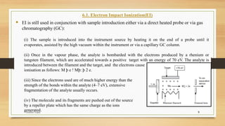 9
6.1. Electron Impact Ionization(EI)
▪ EI is still used in conjunction with sample introduction either via a direct heated probe or via gas
chromatography (GC):
(i) The sample is introduced into the instrument source by heating it on the end of a probe until it
evaporates, assisted by the high vacuum within the instrument or via a capillary GC column.
(ii) Once in the vapour phase, the analyte is bombarded with the electrons produced by a rhenium or
tungsten filament, which are accelerated towards a positive target with an energy of 70 eV. The analyte is
introduced between the filament and the target, and the electrons cause
ionisation as follows: M þ e ! Mþ: þ 2 e.
(iii) Since the electrons used are of much higher energy than the
strength of the bonds within the analyte (4–7 eV), extensive
fragmentation of the analyte usually occurs.
(iv) The molecule and its fragments are pushed out of the source
by a repeller plate which has the same charge as the ions
generated.
Anubhav Gupta
 