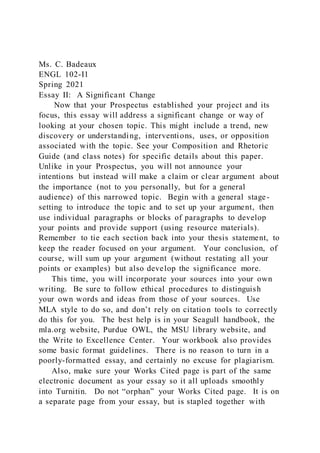 Ms. C. Badeaux
ENGL 102-I1
Spring 2021
Essay II: A Significant Change
Now that your Prospectus established your project and its
focus, this essay will address a significant change or way of
looking at your chosen topic. This might include a trend, new
discovery or understanding, interventions, uses, or opposition
associated with the topic. See your Composition and Rhetoric
Guide (and class notes) for specific details about this paper.
Unlike in your Prospectus, you will not announce your
intentions but instead will make a claim or clear argument about
the importance (not to you personally, but for a general
audience) of this narrowed topic. Begin with a general stage-
setting to introduce the topic and to set up your argument, then
use individual paragraphs or blocks of paragraphs to develop
your points and provide support (using resource materials).
Remember to tie each section back into your thesis statement, to
keep the reader focused on your argument. Your conclusion, of
course, will sum up your argument (without restating all your
points or examples) but also develop the significance more.
This time, you will incorporate your sources into your own
writing. Be sure to follow ethical procedures to distinguish
your own words and ideas from those of your sources. Use
MLA style to do so, and don’t rely on citation tools to correctly
do this for you. The best help is in your Seagull handbook, the
mla.org website, Purdue OWL, the MSU library website, and
the Write to Excellence Center. Your workbook also provides
some basic format guidelines. There is no reason to turn in a
poorly-formatted essay, and certainly no excuse for plagiarism.
Also, make sure your Works Cited page is part of the same
electronic document as your essay so it all uploads smoothly
into Turnitin. Do not “orphan” your Works Cited page. It is on
a separate page from your essay, but is stapled together with
 