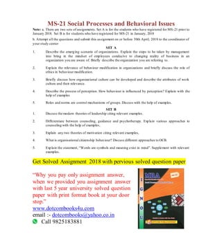 MS-21 Social Processes and Behavioral Issues
Note: a. There are two sets of assignments. Set A is for the students who have registered for MS-21 prior to
January 2018. Set B is for students who have registered for MS-21 in January, 2018
b. Attempt all the questions and submit this assignment on or before 30th April, 2018 to the coordinator of
your study center
SET A
1. Describe the emerging scenario of organizations. Explain the steps to be taken by management
into bring in the mindset of employees conducive to changing reality of business in an
organization you are aware of. Briefly describe the organization you are referring to.
2. Explain the relevance of behaviour modification in organizations and briefly discuss the role of
ethics in behaviour modification.
3. Briefly discuss how organizational culture can be developed and describe the attributes of work
culture and their relevance.
4. Describe the process of perception. How behaviour is influenced by perception? Explain with the
help of examples
5. Roles and norms are control mechanisms of groups.Discuss with the help of examples.
SET B
1. Discuss the modern theories of leadership citing relevant examples.
2. Differentiate between counseling, guidance and psychotherapy. Explain various approaches to
counseling with the help of examples,
3. Explain any two theories of motivation citing relevant examples,
4. What is organisational citizenship behaviour? Discuss different approaches to OCB.
5. Explain the statement, “Words are symbols and meaning exist in mind”. Supplement with relevant
examples.
Get Solved Assignment 2018 with pervious solved question paper
“Why you pay only assignment answer,
when we provided you assignment answer
with last 5 year university solved question
paper with print format book at your door
stop.”
www.dotcombooks4u.com
email :- dotcombooks@yahoo.co.in
Call 9825183881
 