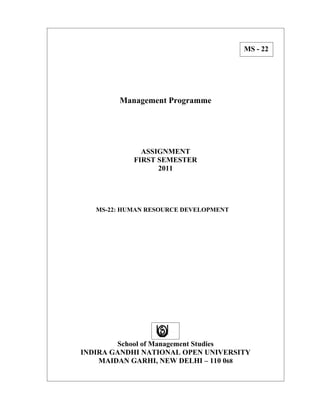 MS - 22




        Management Programme




              ASSIGNMENT
            FIRST SEMESTER
                  2011




   MS-22: HUMAN RESOURCE DEVELOPMENT




        School of Management Studies
INDIRA GANDHI NATIONAL OPEN UNIVERSITY
    MAIDAN GARHI, NEW DELHI – 110 068
 