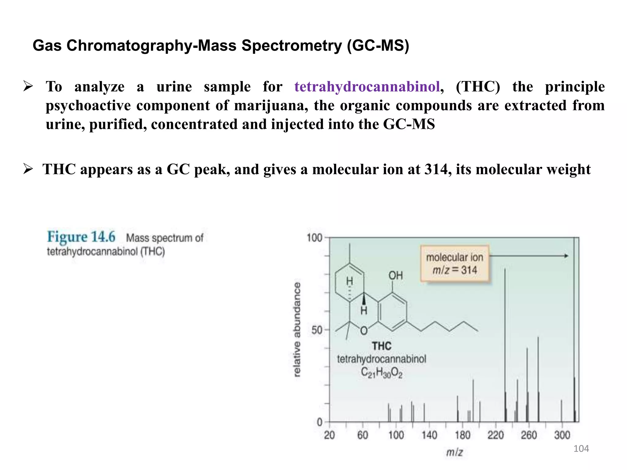 Gas Chromatography-Mass Spectrometry (GC-MS)
 To analyze a urine sample for tetrahydrocannabinol, (THC) the principle
psychoactive component of marijuana, the organic compounds are extracted from
urine, purified, concentrated and injected into the GC-MS
 THC appears as a GC peak, and gives a molecular ion at 314, its molecular weight
104
 