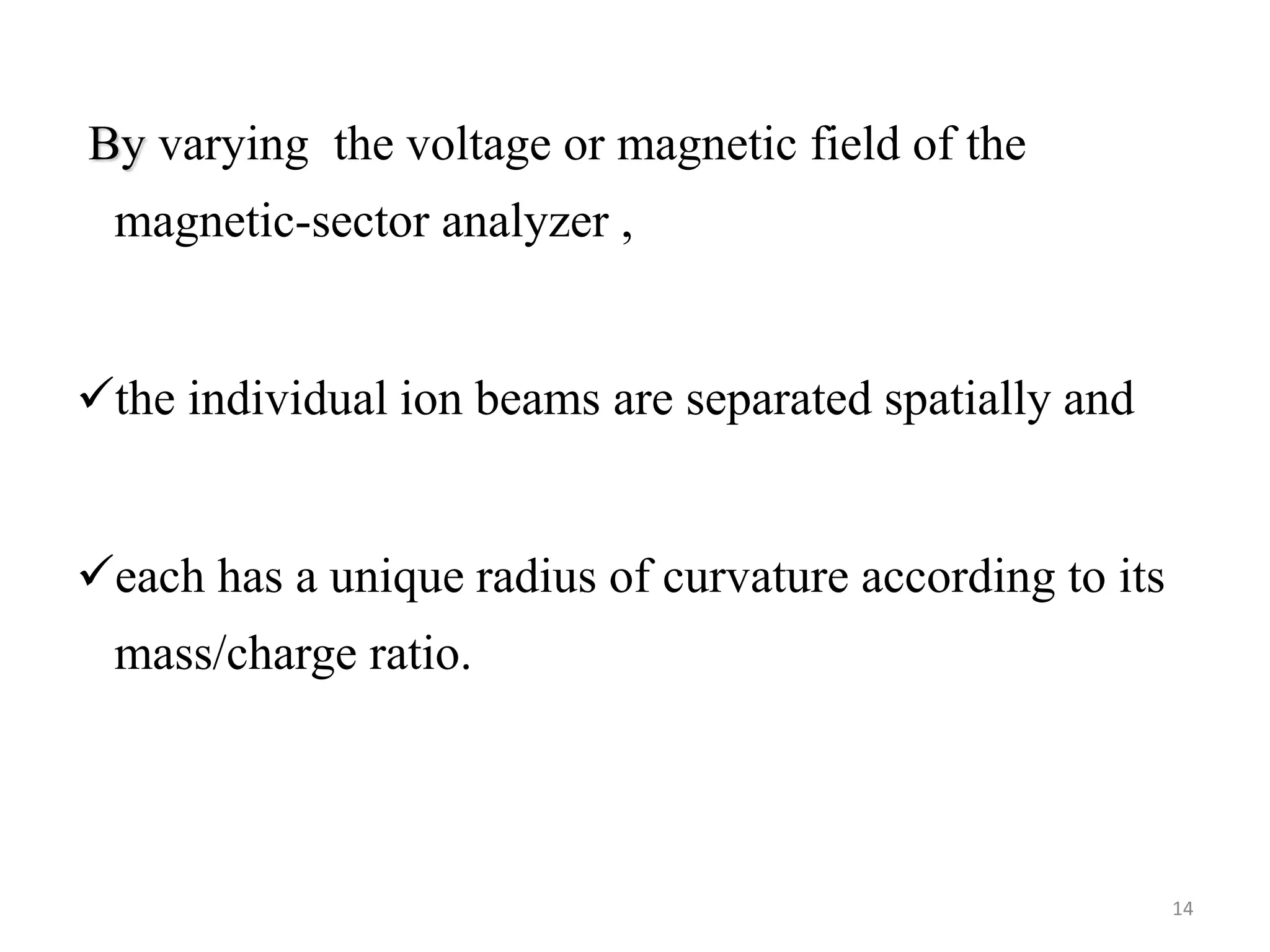 By varying the voltage or magnetic field of the
magnetic-sector analyzer ,
the individual ion beams are separated spatially and
each has a unique radius of curvature according to its
mass/charge ratio.
14
 