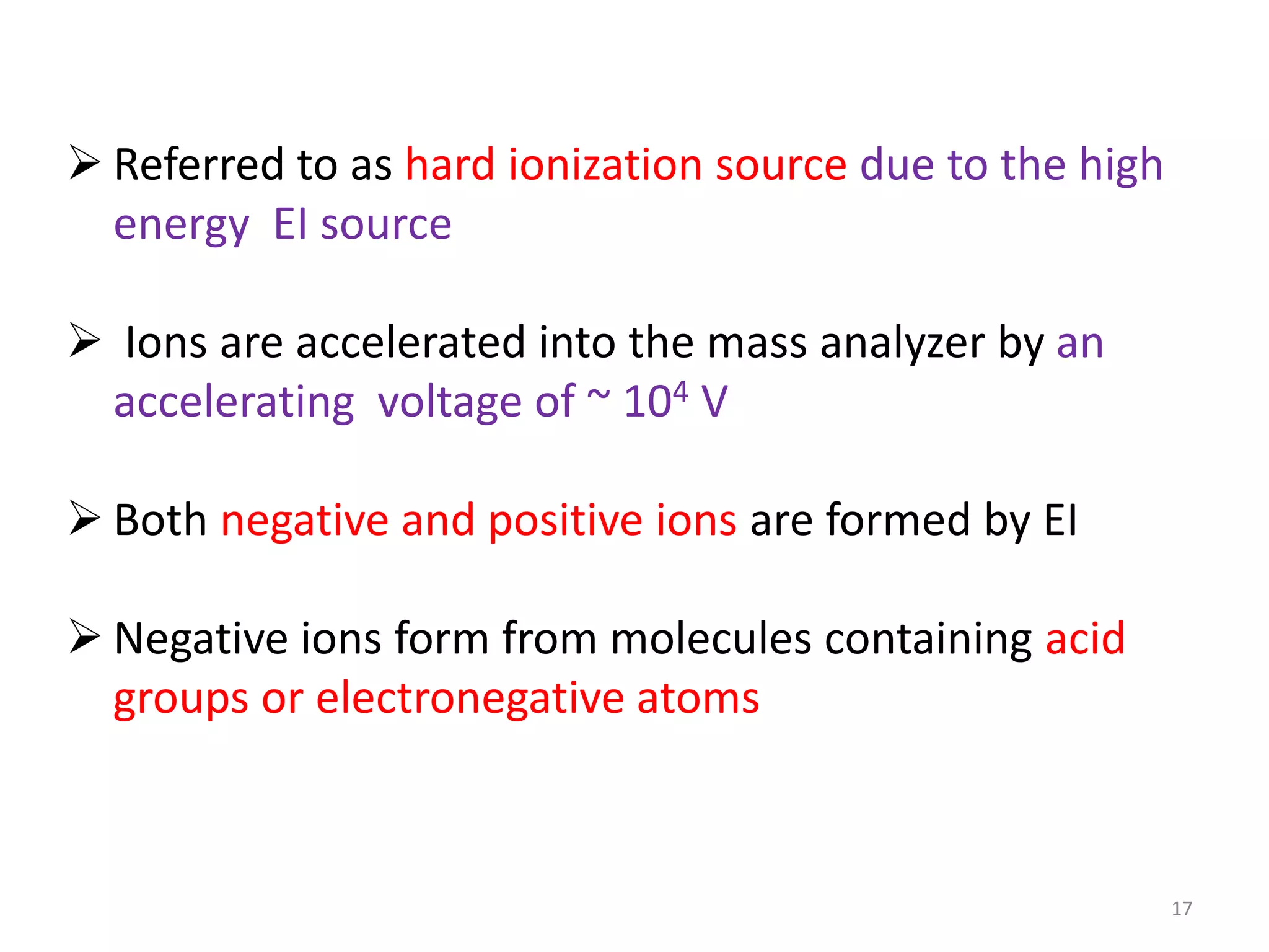  Referred to as hard ionization source due to the high
energy EI source
 Ions are accelerated into the mass analyzer by an
accelerating voltage of ~ 104 V
 Both negative and positive ions are formed by EI
 Negative ions form from molecules containing acid
groups or electronegative atoms
17
 