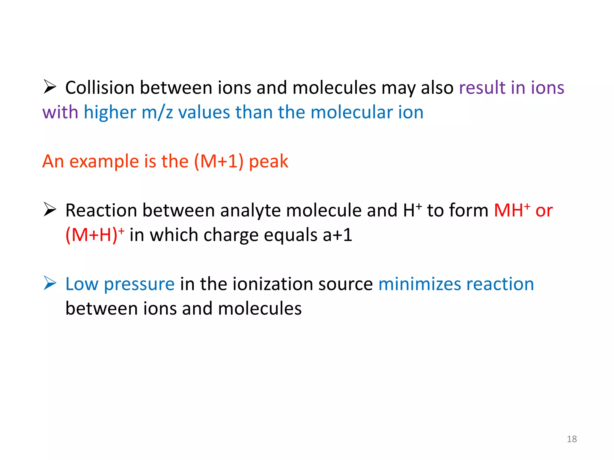  Collision between ions and molecules may also result in ions
with higher m/z values than the molecular ion
An example is the (M+1) peak
 Reaction between analyte molecule and H+ to form MH+ or
(M+H)+ in which charge equals a+1
 Low pressure in the ionization source minimizes reaction
between ions and molecules
18
 