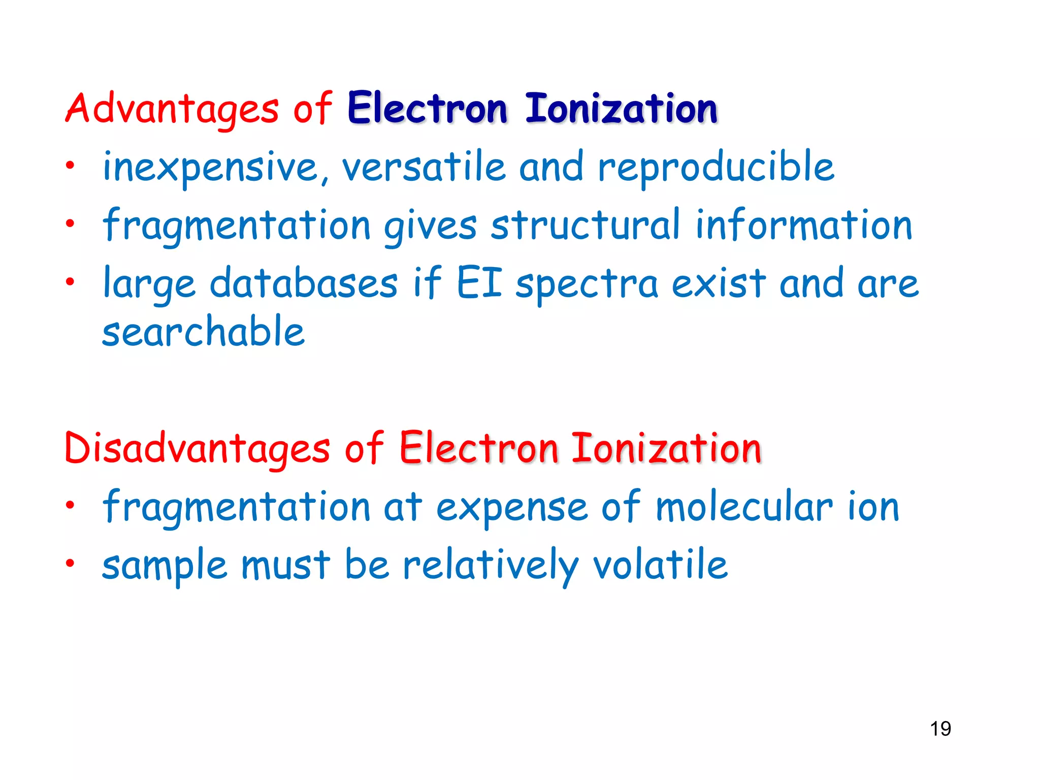 Advantages of Electron Ionization
• inexpensive, versatile and reproducible
• fragmentation gives structural information
• large databases if EI spectra exist and are
searchable
Disadvantages of Electron Ionization
• fragmentation at expense of molecular ion
• sample must be relatively volatile
19
 