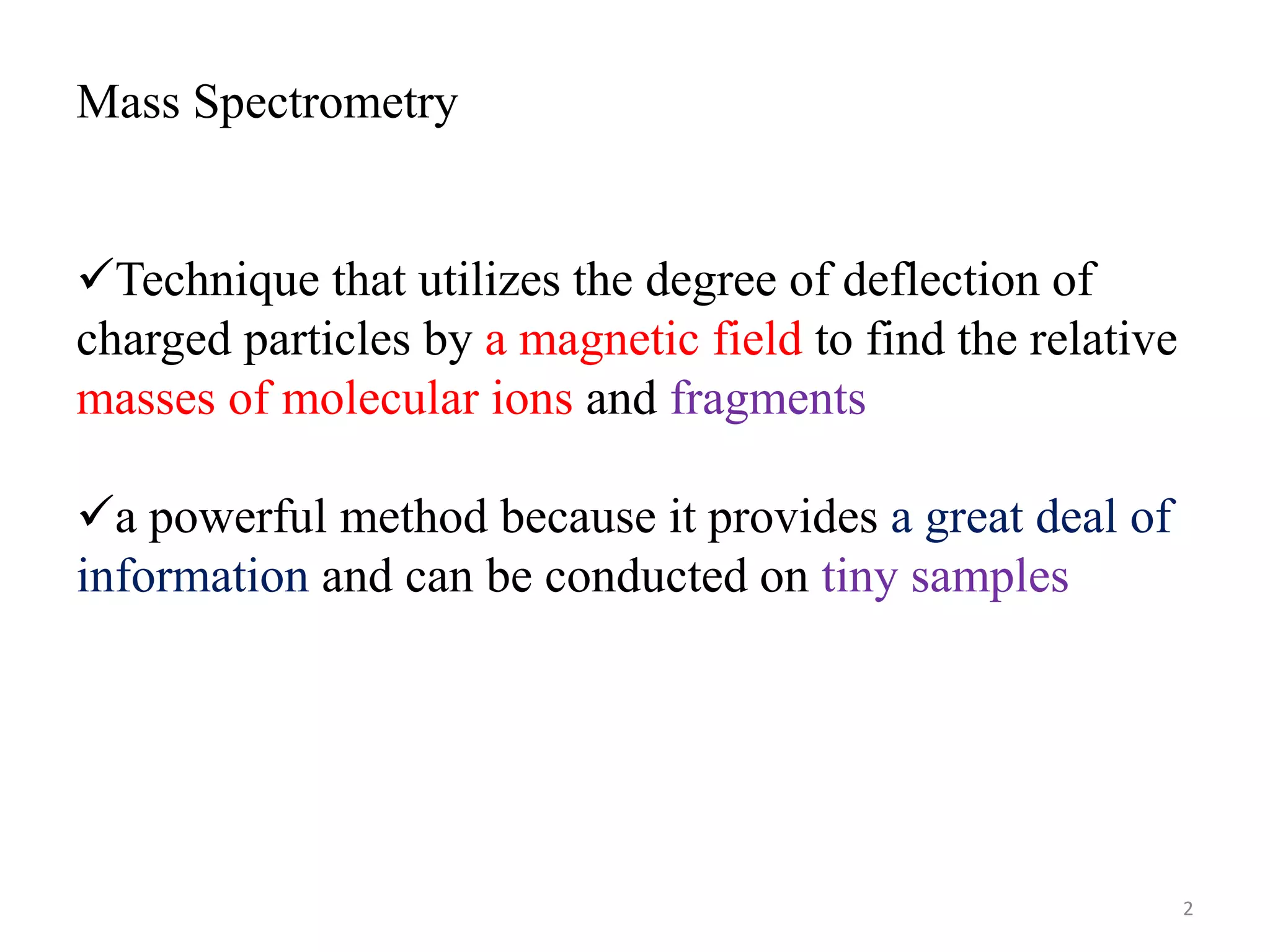 Mass Spectrometry
Technique that utilizes the degree of deflection of
charged particles by a magnetic field to find the relative
masses of molecular ions and fragments
a powerful method because it provides a great deal of
information and can be conducted on tiny samples
2
 