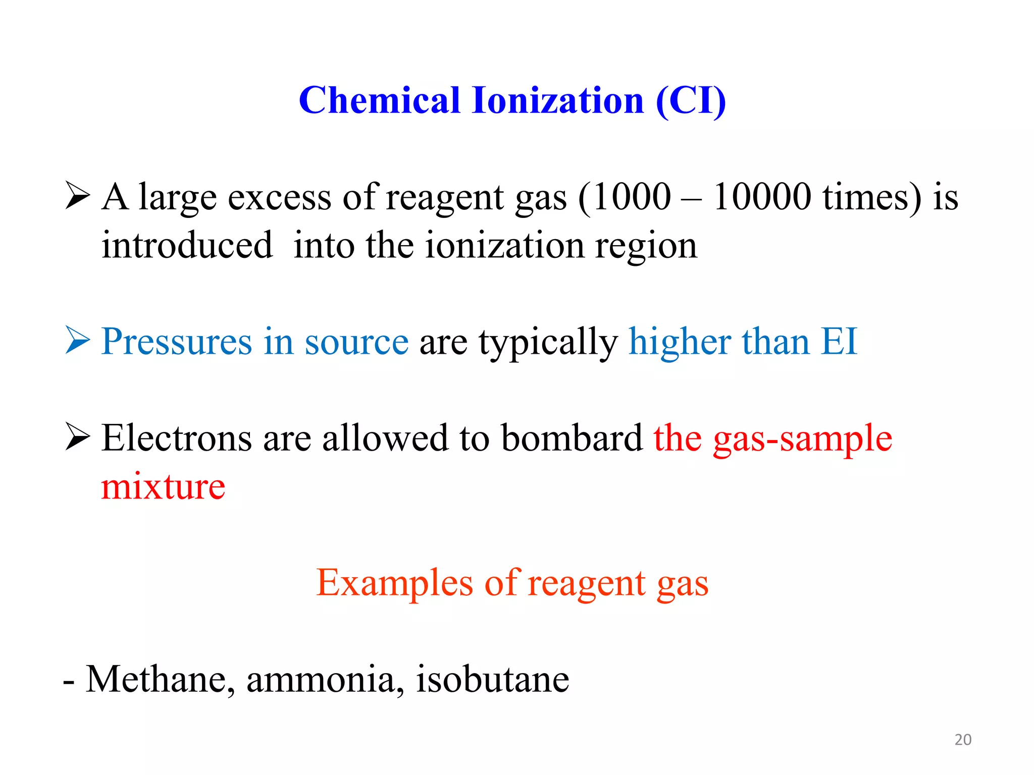 Chemical Ionization (CI)
 A large excess of reagent gas (1000 – 10000 times) is
introduced into the ionization region
 Pressures in source are typically higher than EI
 Electrons are allowed to bombard the gas-sample
mixture
Examples of reagent gas
- Methane, ammonia, isobutane
20
 