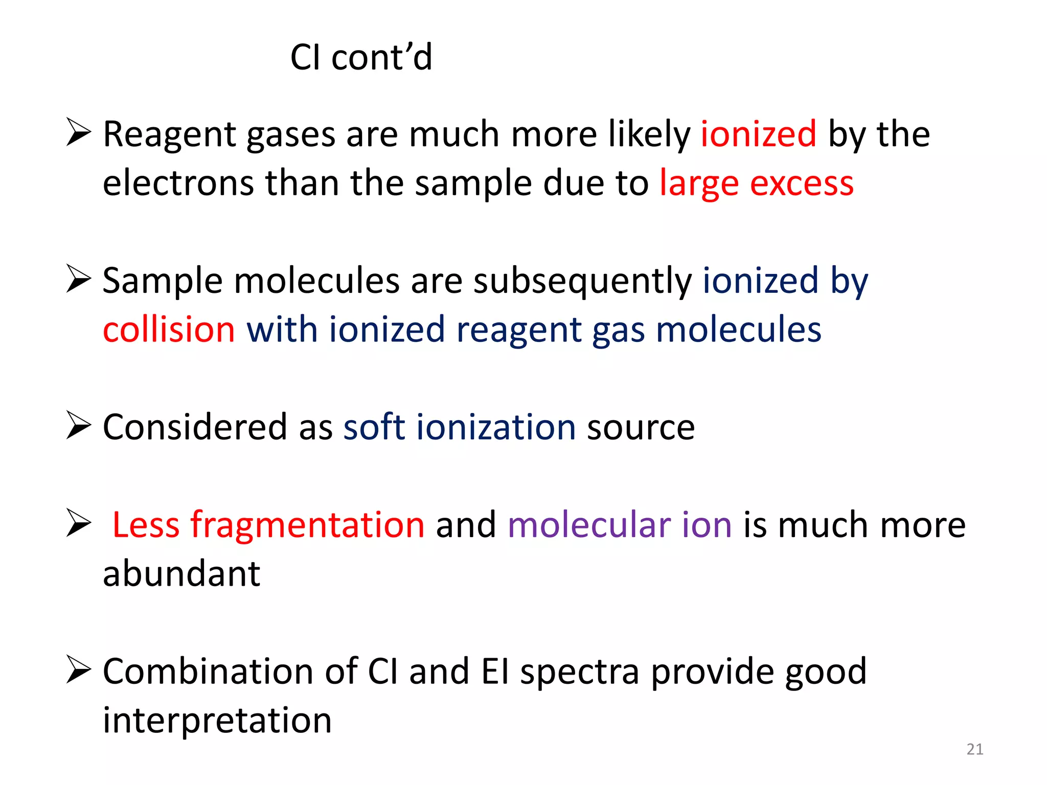  Reagent gases are much more likely ionized by the
electrons than the sample due to large excess
 Sample molecules are subsequently ionized by
collision with ionized reagent gas molecules
 Considered as soft ionization source
 Less fragmentation and molecular ion is much more
abundant
 Combination of CI and EI spectra provide good
interpretation
21
CI cont’d
 