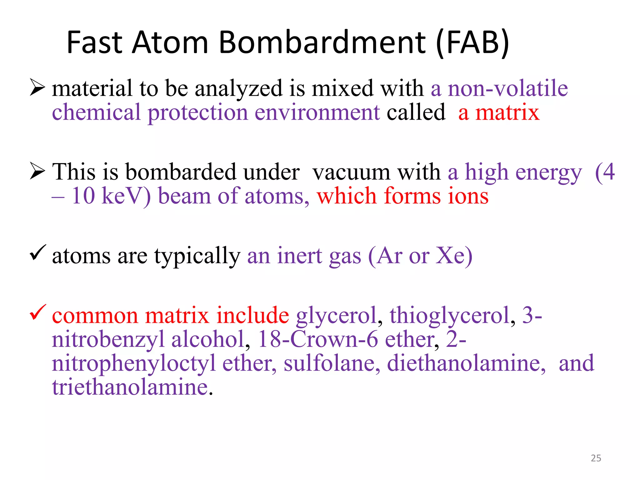 Fast Atom Bombardment (FAB)
 material to be analyzed is mixed with a non-volatile
chemical protection environment called a matrix
 This is bombarded under vacuum with a high energy (4
– 10 keV) beam of atoms, which forms ions
 atoms are typically an inert gas (Ar or Xe)
 common matrix include glycerol, thioglycerol, 3-
nitrobenzyl alcohol, 18-Crown-6 ether, 2-
nitrophenyloctyl ether, sulfolane, diethanolamine, and
triethanolamine.
25
 